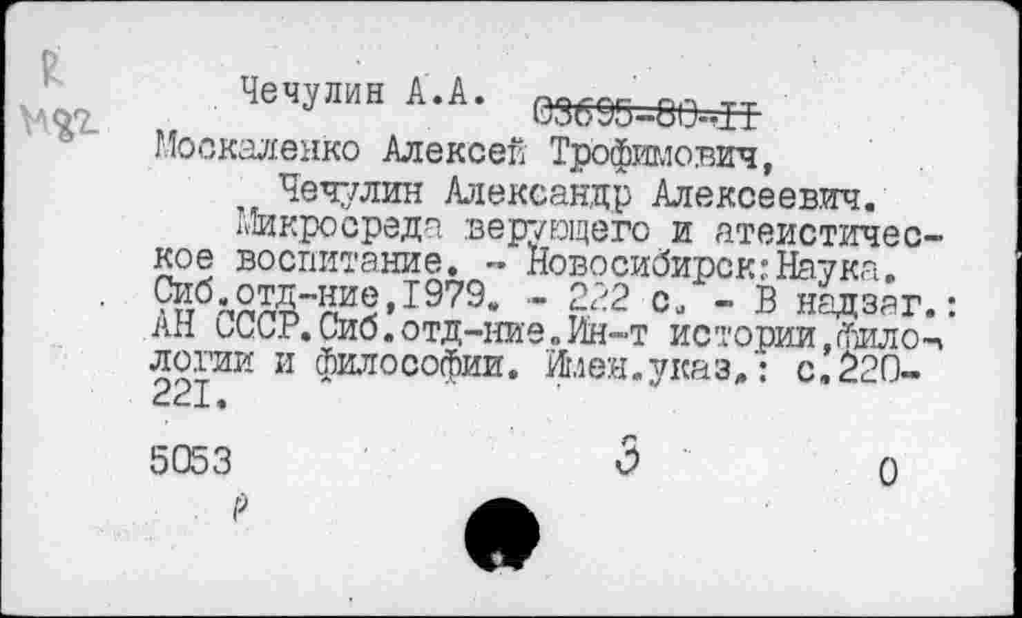 ﻿ЧеЧуЛИН АЛ" 03895=80=« Москаленко Алексей Трофимович,
Чечулин Александр Алексеевич.
Микросреда верующего и атеистическое воспитание. - Новосибирск:Наука. ^^тд-ниеДЭУЭ. - 222 с, - В надзаг.: ан сССР. Сиб. отд-ние. Ин-т истории .фило-п логии и философии. Имен.указ,: с.220--1.
5053	3 ’
0